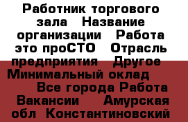 Работник торгового зала › Название организации ­ Работа-это проСТО › Отрасль предприятия ­ Другое › Минимальный оклад ­ 22 700 - Все города Работа » Вакансии   . Амурская обл.,Константиновский р-н